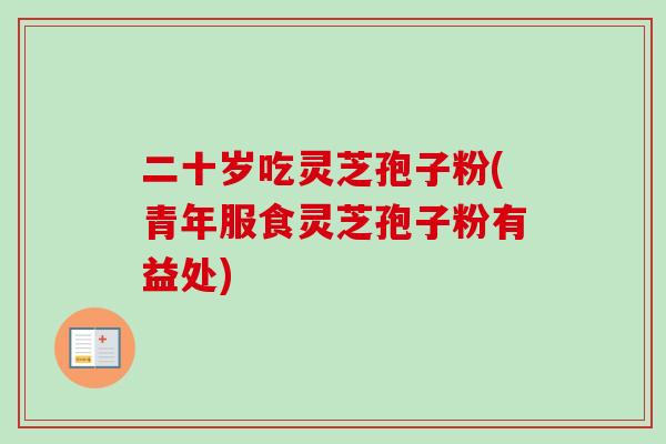 二十岁吃灵芝孢子粉(青年服食灵芝孢子粉有益处)