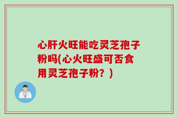 心肝火旺能吃灵芝孢子粉吗(心火旺盛可否食用灵芝孢子粉？)