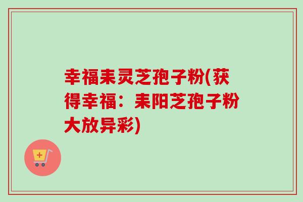 幸福耒灵芝孢子粉(获得幸福：耒阳芝孢子粉大放异彩)