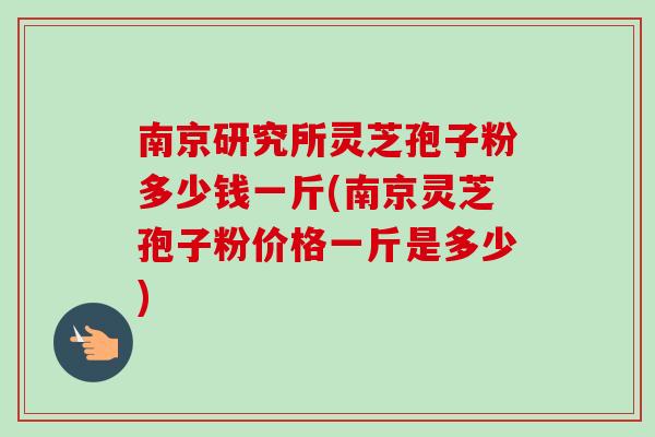 南京研究所灵芝孢子粉多少钱一斤(南京灵芝孢子粉价格一斤是多少)