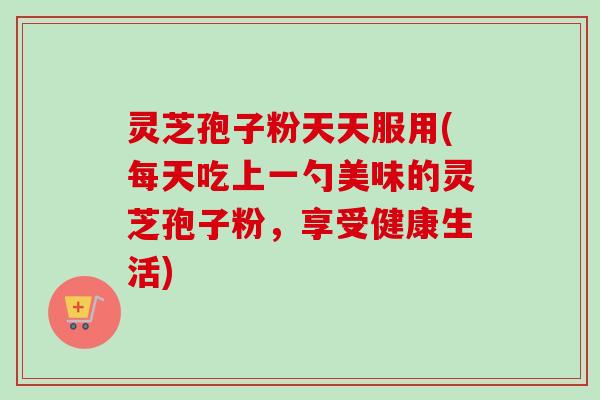 灵芝孢子粉天天服用(每天吃上一勺美味的灵芝孢子粉，享受健康生活)