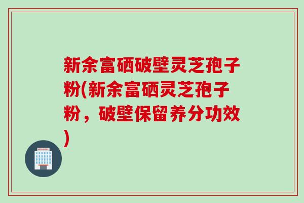 新余富硒破壁灵芝孢子粉(新余富硒灵芝孢子粉，破壁保留养分功效)