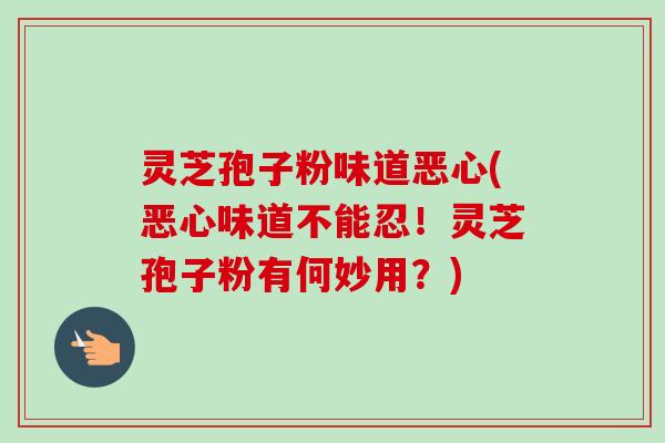 灵芝孢子粉味道恶心(恶心味道不能忍！灵芝孢子粉有何妙用？)