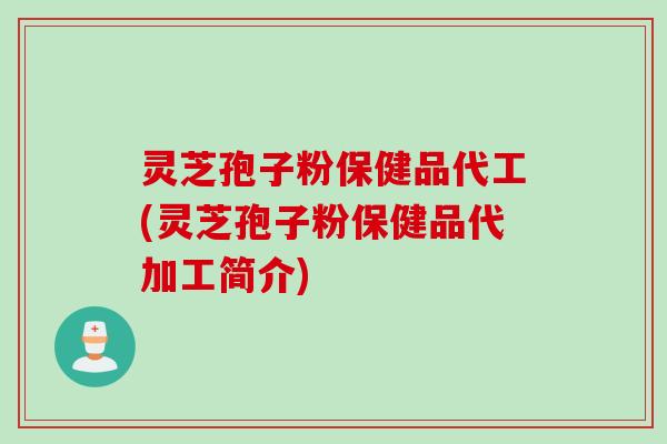 灵芝孢子粉保健品代工(灵芝孢子粉保健品代加工简介)