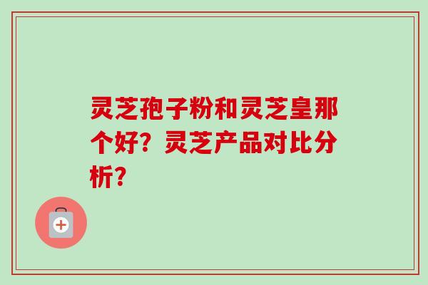 灵芝孢子粉和灵芝皇那个好？灵芝产品对比分析？