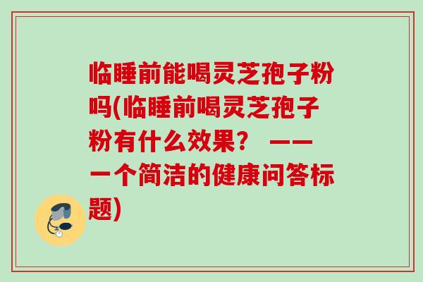 临睡前能喝灵芝孢子粉吗(临睡前喝灵芝孢子粉有什么效果? ——一个简洁的健康问答标题)