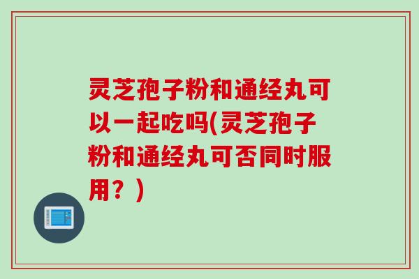 灵芝孢子粉和通经丸可以一起吃吗(灵芝孢子粉和通经丸可否同时服用?) 灵芝孢子粉和通经丸可以一起吃吗(灵芝孢子粉和通经丸可否同时服用?)