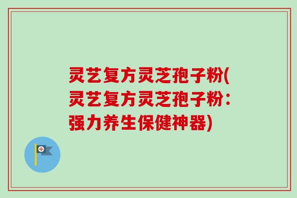 灵艺复方灵芝孢子粉(灵艺复方灵芝孢子粉：强力养生保健神器)