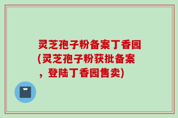 灵芝孢子粉备案丁香园(灵芝孢子粉获批备案，登陆丁香园售卖)