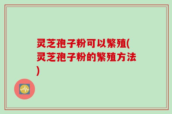 灵芝孢子粉可以繁殖(灵芝孢子粉的繁殖方法)