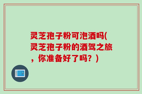灵芝孢子粉可泡酒吗(灵芝孢子粉的酒驾之旅,你准备好了吗?)