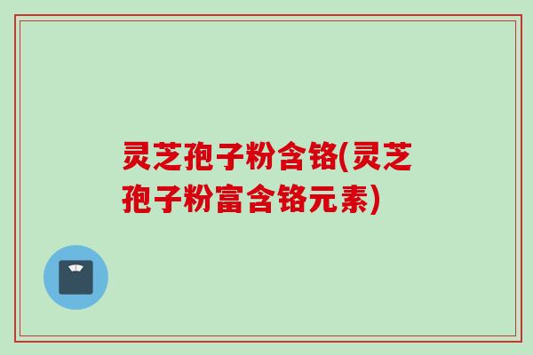 灵芝孢子粉含铬(灵芝孢子粉富含铬元素)