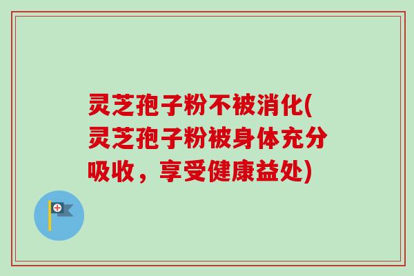灵芝孢子粉不被消化(灵芝孢子粉被身体充分吸收，享受健康益处)