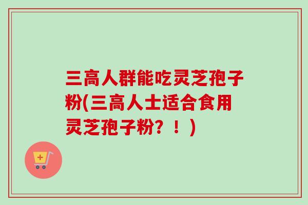 三高人群能吃灵芝孢子粉(三高人士适合食用灵芝孢子粉？！)