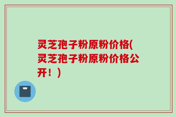 灵芝孢子粉原粉价格(灵芝孢子粉原粉价格公开！)