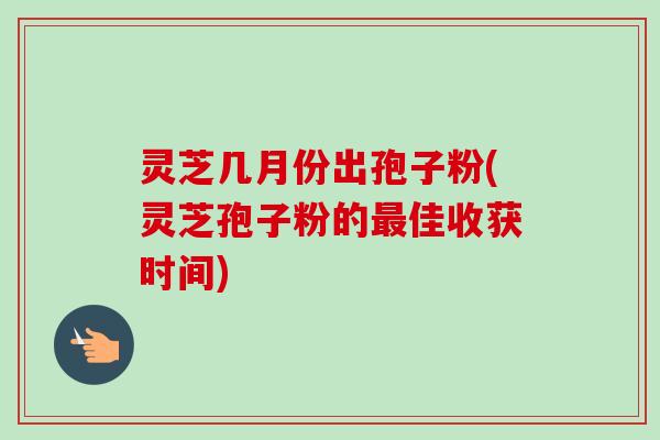 灵芝几月份出孢子粉(灵芝孢子粉的最佳收获时间)