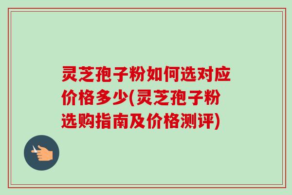 灵芝孢子粉如何选对应价格多少(灵芝孢子粉选购指南及价格测评)