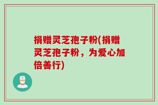 捐赠灵芝孢子粉(捐赠灵芝孢子粉，为爱心加倍善行)