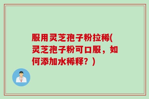 服用灵芝孢子粉拉稀(灵芝孢子粉可口服，如何添加水稀释？)