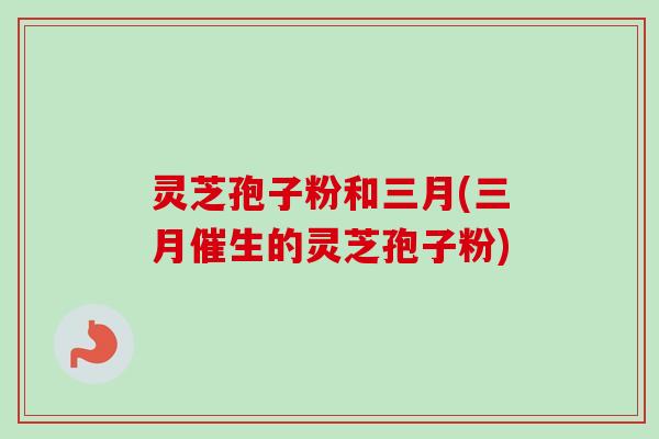 灵芝孢子粉和三月(三月催生的灵芝孢子粉)