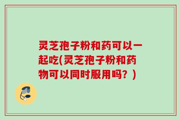 灵芝孢子粉和药可以一起吃(灵芝孢子粉和药物可以同时服用吗？)