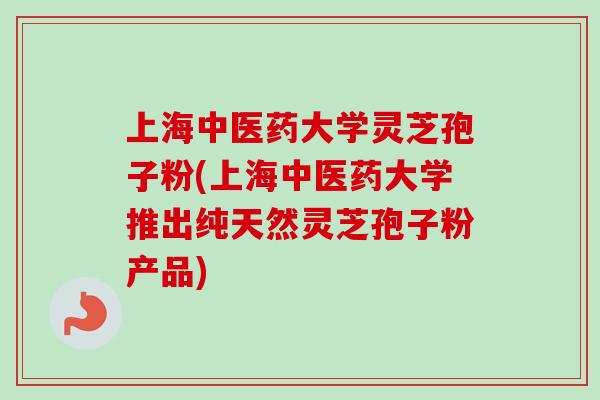 上海中医药大学灵芝孢子粉(上海中医药大学推出纯天然灵芝孢子粉产品)
