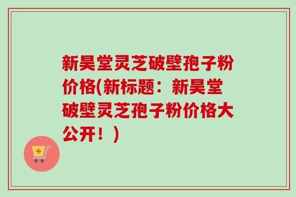新昊堂灵芝破壁孢子粉价格(新标题：新昊堂破壁灵芝孢子粉价格大公开！)