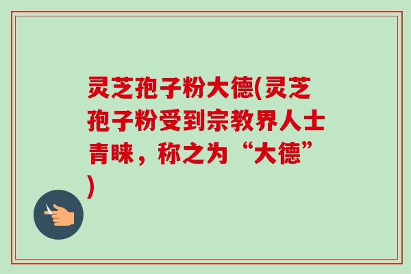 灵芝孢子粉大德(灵芝孢子粉受到宗教界人士青睐，称之为“大德”)