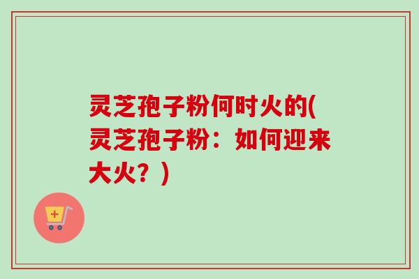 灵芝孢子粉何时火的(灵芝孢子粉：如何迎来大火？)