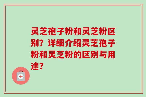 灵芝孢子粉和灵芝粉区别？详细介绍灵芝孢子粉和灵芝粉的区别与用途？
