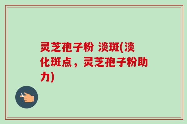 灵芝孢子粉 淡斑(淡化斑点，灵芝孢子粉助力)