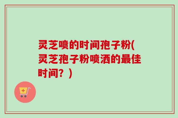 灵芝喷的时间孢子粉(灵芝孢子粉喷洒的最佳时间？)