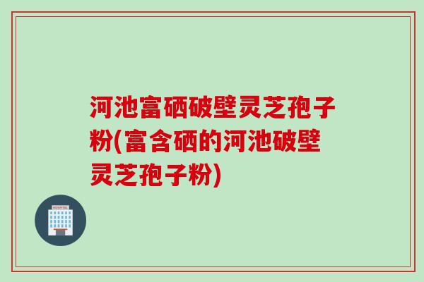 河池富硒破壁灵芝孢子粉(富含硒的河池破壁灵芝孢子粉)
