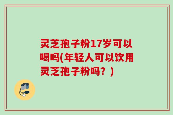 灵芝孢子粉17岁可以喝吗(年轻人可以饮用灵芝孢子粉吗？)