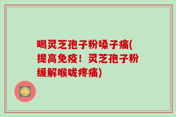 喝灵芝孢子粉嗓子痛(提高免疫！灵芝孢子粉缓解喉咙疼痛)