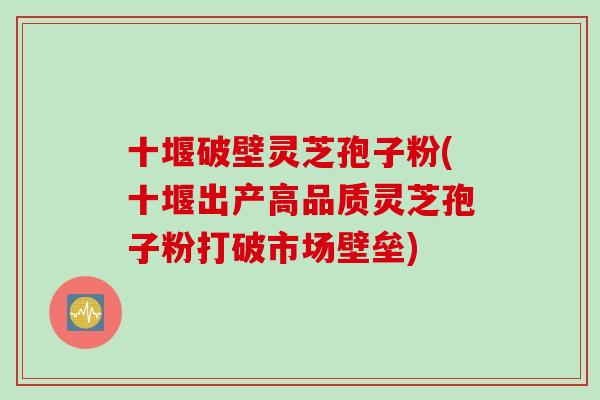 十堰破壁灵芝孢子粉(十堰出产高品质灵芝孢子粉打破市场壁垒)