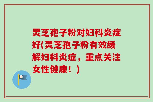 灵芝孢子粉对妇科炎症好(灵芝孢子粉有效缓解妇科炎症，重点关注女性健康！)