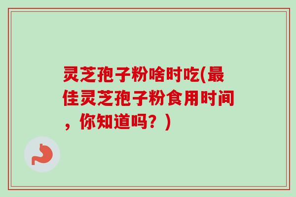 灵芝孢子粉啥时吃(最佳灵芝孢子粉食用时间，你知道吗？)