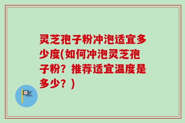 灵芝孢子粉冲泡适宜多少度(如何冲泡灵芝孢子粉？推荐适宜温度是多少？)