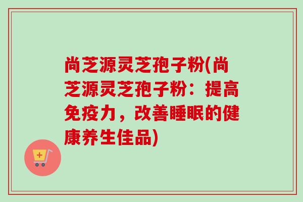 尚芝源灵芝孢子粉(尚芝源灵芝孢子粉：提高免疫力，改善睡眠的健康养生佳品)