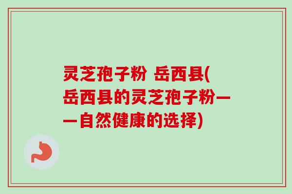灵芝孢子粉 岳西县(岳西县的灵芝孢子粉——自然健康的选择)