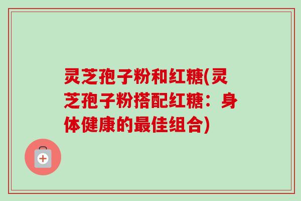 灵芝孢子粉和红糖(灵芝孢子粉搭配红糖：身体健康的最佳组合)