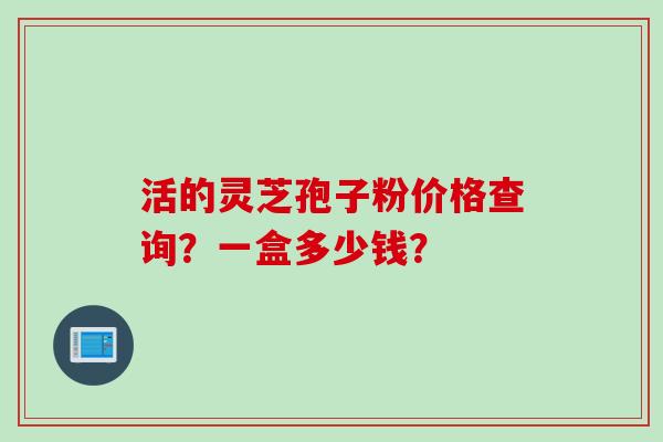 活的灵芝孢子粉价格查询？一盒多少钱？