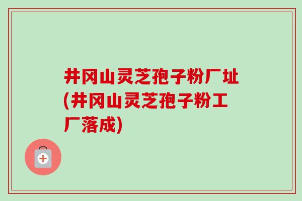 井冈山灵芝孢子粉厂址(井冈山灵芝孢子粉工厂落成)