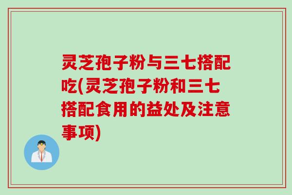 灵芝孢子粉与三七搭配吃(灵芝孢子粉和三七搭配食用的益处及注意事项)