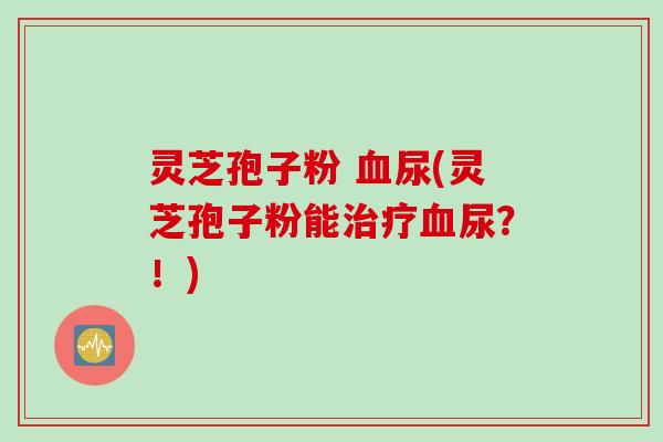 灵芝孢子粉 血尿(灵芝孢子粉能治疗血尿？！)