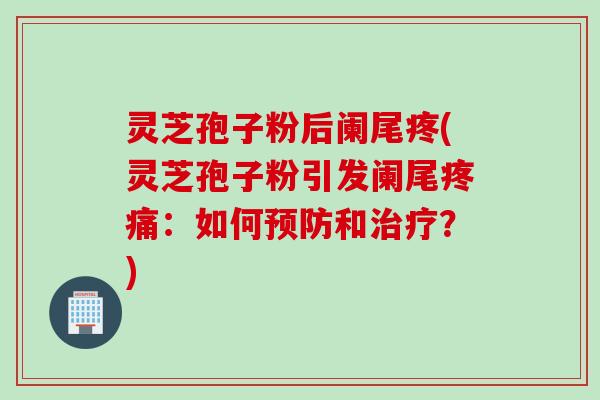 灵芝孢子粉后阑尾疼(灵芝孢子粉引发阑尾疼痛：如何预防和治疗？)