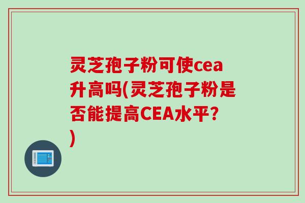 灵芝孢子粉可使cea升高吗(灵芝孢子粉是否能提高CEA水平？)