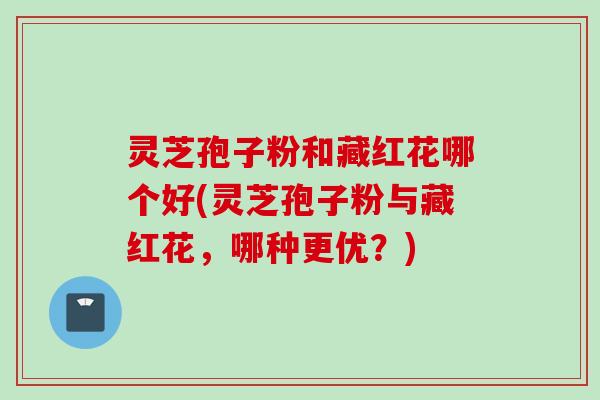 灵芝孢子粉和藏红花哪个好(灵芝孢子粉与藏红花，哪种更优？)