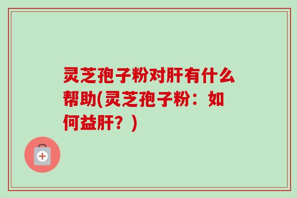 灵芝孢子粉对肝有什么帮助(灵芝孢子粉：如何益肝？)